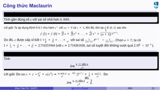 Công thức Maclaurin
Tính gần
đúng
Tính gần đúng số e với sai số nhỏ hơn 0, 0001.
Lời giải: Ta áp dụng Định lí 6.1 cho hàm ex
với x0 = 0 và x = 1, Khi đó, tồn tại δ ∈ (0, 1) sao cho
f (1) = f (0) +
1
x +
1
x2
+ . . . +
1
xn
+
1
1! 2! n! (n + 1)! δn+1
.
1 1
1
1! 2! n! (n+1)!
1 n+1
Do đó, e được xấp xỉ bởi 1 + + + . . . + với sai số δ < 1
(n+1)!
. Chọn n = 7, ta có
1! 2! 7!
1 1 1 −5 −4
1 + + + . . . + = 2.718253968 (với e ≈ 2.718281828, sai số tuyệt đối không vượt quá 2.10 < 10 ).
Tính giới
hạn
Tính
x→0
x3
lim
x − sin x
.
3
3!
x 3
Lời giải: Do sin x = x − + o(x ) ⇒ x−sin x
x3
=
x 3
+ o(x 3 )
6
x3
1
6
o(x3 )
x3
= + . Do
đó,
x→0
x3 6
lim
x − sin x
=
1
.
Khoa Toán-Tin (HUST) MI 1111– Ch ươ 2024 74 /
 