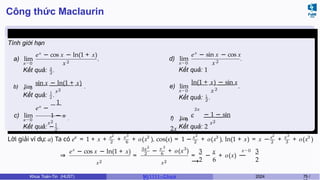 Công thức Maclaurin
Ví dụ 6.6 (Giữa kì, K61)
Tính giới hạn
a) lim
x→0
ex
− cos x − ln(1 + x)
x2
.
2
Kết quả: 3
.
x→0
x2
b) lim
sin x − ln(1 + x)
.
1
Kết quả: 2 .
c) lim
x→0
1
ex
−
x2
1 − x .
1
2
Kết quả: − .
d) lim
x→0
ex
− sin x − cos x
x2
.
Kết quả: 1
e) lim
x→0
ln(1 + x) − sin x
x2
.
2
Kết quả: 1
.
2x
x2
f) lim
e − 1 − sin
2x
.
x→0
Kết quả: 2
x x2 x 3
2 6
3 x 2
2
3 x2
2
x 3
3
3
Lời giải ví dụ: a) Ta có e = 1 + x + + + o(x ), cos(x) = 1 − + o(x ), ln(1 + x) = x − + + o(x )
⇒
ex
− cos x − ln(1 + x)
x2
=
3x
2
2 3
6
x 3
− + o(x )
x2
3 x
2 6
x→0
= − + o(x) −
−
−
→
3
2
Khoa Toán-Tin (HUST) MI 1111– Ch ươ 2024 75 /
 