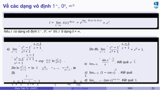 Về các dạng vô định 1∞, 00, ∞0
Chuyển định
dạng
B(x )
I = lim A(x) = e
x→x0
lim B ( x ) ln A(x)
x → x 0 J
= e .
Nếu I có dạng vô định 1∞
, 00
, ∞0
thì J ở dạng 0 × ∞.
Ví dụ 6.7
a) lim
x → ∞
,
x2
− 1
2
x + 1
, x − 1
x + 1
.
, 2
x − 1
x2 + 1
, x − 1
x + 1
= exp x−1
x+1
ln
2
x − 1
2
x +1
.
2
x −1
x2 +1
Do ln = ln 1
−
2
x2 +1 x → ∞
2
x2 +1
~ − , ta
có
2
x
x
+
−
1
1
ln
x
x
2 +
−
1
1
∼ x → ∞ −
( +x
2(
1)(
x
− 1)
Do đó, lim
x → ∞
,
x2
− 1
2
x + 1
, x − 1
x + 1 0
= e = 1.
b) limx→0
,
sin x
x
, 1
x2 1
. Kết quả: e−
6 .
x→0
x2
c) lim (1 − cos x) . Kết quả:
1.
x → 2
d) lim π + (tan x)tan 2 x
. Kết quả: 1.
Khoa Toán-Tin (HUST) MI 1111– Ch ươ 2024 78 /
 