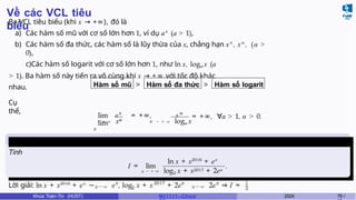 Về các VCL tiêu
biểu
Ba VCL tiêu biểu (khi x → +∞), đó là
a) Các hàm số mũ với cơ số lớn hơn 1, ví dụ ax
(a > 1),
b) Các hàm số đa thức, các hàm số là lũy thừa của x, chẳng hạn xn
, xα
, (α >
0),
c)Các hàm số logarit với cơ số lớn hơn 1, như ln x, loga x (a
> 1). Ba hàm số này tiến ra vô cùng khi x → +∞ với tốc độ khác
nhau. Hàm số mũ > Hàm số đa thức > Hàm số logarit
Cụ
thể,
ax
α
lim = +∞,
lim
x
x
x α
→ + ∞ x → + ∞ loga x
= +∞, ∀a > 1, α > 0.
Ví dụ 6.8
Tính
I = lim
ln x + x2016
+ ex
x → + ∞ log2 x + x2017 + 2ex
.
Lời giải: ln x + x2016
+ ex
∼x → ∞ 2
x 2017 x
e , log x + x + 2e
∼
x → ∞
x
2e ⇒ I = 1
2
Khoa Toán-Tin (HUST) MI 1111– Ch ươ 2024 79 /
 