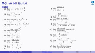 Một số bài tập bổ
sung
x → ∞
2
a) lim x − x ln 1 +
1
x
, ,
b) lim
,
1 1
x → 0 x x
— cot
x
,
c) lim
x→0
sin(sin x) − x
√3
1 −
x2
x5
x→0
1
x 2
d) lim ln(1 + x)
−
x
e − 1
x
2
— x
cos x − e 2
x4
—
1 1
x sin x
,
e) lim
x→0
f) lim
x→0
g) lim
x→0
,
,
tan x − x
x − sin x
,
x→0
,
h) lim
−
1 1
x −
x e 1
,
arctan x
i) lim
x → 0 sin x − x
ln x
j) lim
x → 0 + 1 + 2 ln(sin x)
x→0
k) lim
sin x − x cos x
x3
x→0
x2
l) lim √ √
1 + x sin x − cos x
m) lim
ln(cos ax)
x → 0 ln(cos bx)
, a ̸= 0, b ̸=
0
,
2
n) lim arctan x
, x
o) lim
x → ∞
,
x → ∞ π
a
+ b
1/x 1/x
2
, x
, a, b >
0
p) lim 1 −
√
1 + x2 cos x
x → 0 x(tan x − sinh x)
Khoa Toán-Tin (HUST) MI 1111– Ch ươ 2024 80 /
 