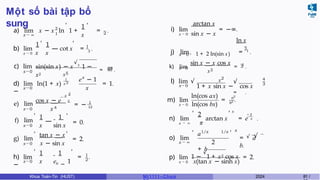 Một số bài tập bổ
sung
x → ∞
1
x
, ,
2
1 2
a) lim x − x ln 1 + = .
b) lim
1 1
x → 0 x x
, ,
1
— cot x = 3 .
c) lim
x→0
sin(sin x) − x
√3
1 −
x2 x5
90
= 19 .
x→0
1
x 2
d) lim ln(1 + x)
−
x
e − 1
x
= 1.
2
— x
cos x − e 2
x4
1
—
1 1
x sin x
,
= − 12
= 0.
e) lim
x→0
f) lim
x→0
g) lim
x→0
,
,
tan x − x
x − sin x
,
= 2.
x→0
,
h) lim
−
1 1
x −
x e 1
,
1
2
= .
x → 0 sin x − x
arctan x
i) lim = −∞.
x → 0 + 1 + 2 ln(sin x)
2
ln x
j) lim = 1
.
x→0
x3
3
k) lim
sin x − x cos x
= 1
.
x→0
x2
l) lim √
1 + x sin x − cos x
4
3
√
= .
m) lim
x → 0 ln(cos bx)
ln(cos ax) a2
= b2 .
2
, , x
− 2
n) lim arctan x = e π .
o) lim
x → ∞
,
x → ∞ π
a
+ b
1/x 1/x
2
, x
√ √
= a
b.
p) lim 1 −
√
1 + x2 cos x
x → 0 x(tan x − sinh x)
= 2.
Khoa Toán-Tin (HUST) MI 1111– Ch ươ 2024 81 /
 