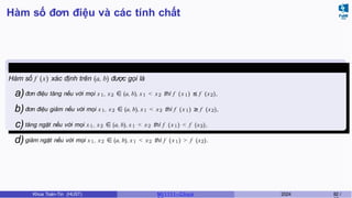 Hàm số đơn điệu và các tính chất
Định nghĩa 18
Hàm số f (x) xác định trên (a, b) được gọi là
a)đơn điệu tăng nếu với mọi x1, x2 ∈ (a, b), x1 < x2 thì f (x1) ≤ f (x2),
b)đơn điệu giảm nếu với mọi x1, x2 ∈ (a, b), x1 < x2 thì f (x1) ≥ f (x2),
c)tăng ngặt nếu với mọi x1, x2 ∈ (a, b), x1 < x2 thì f (x1) < f (x2),
d)giảm ngặt nếu với mọi x1, x2 ∈ (a, b), x1 < x2 thì f (x1) > f (x2).
Khoa Toán-Tin (HUST) MI 1111– Ch ươ 2024 82 /
 