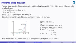 Phương pháp Newton
Phương pháp này có thể được sử dụng tìm nghiệm của phương trình f (x) = 0 khi hàm f thỏa mãn một
số giả thiết sau:
(i) f (x) liên tục trên đoạn [a, b];
(ii) f (a)f (b) < 0;
(iii) f ′
(x), f ′ ′
(x) không đổi dấu trên (a, b).
Công thức tìm nghiệm gần đúng của phương trình f (x) = 0 như sau.
a)Chọn một xấp xỉ x1,
b)Viết P T T T tại điểm (x1, f (x1)),
c) Tìm giao điểm của TT với Ox.
2 1
d) x = x −
1
f (x )
1
f ′ (x )
n+1 n
e) x = x
−
n
f (x )
n
f ′ (x )
Ví dụ: Bắt đầu với x1 = 2, tìm xấp xỉ thứ ba, x3, của nghiệm của phương trình x3
− 2x − 5 = 0.
Khoa Toán-Tin (HUST) MI 1111– Ch ươ 2024 87 /
 