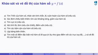Khảo sát và vẽ đồ thị của hàm số y = f (x)
a) Tìm TXĐ của hàm số, nhận xét tính chẵn, lẻ, tuần hoàn của hàm số (nếu có).
b) Xác định chiều biến thiên: tìm các khoảng tăng, giảm của hàm số.
c) Tìm cực trị (nếu có).
d) Xét tính lồi, lõm (nếu cần thiết), điểm uốn (nếu có).
e) Tìm các tiệm cận của hàm số (nếu có).
f) Lập bảng biến thiên.
g) Tìm một số điểm đặc biệt mà hàm số đi qua (ví dụ như giao điểm với các trục toạ độ, ....) và vẽ đồ
thị của hàm số.
Khoa Toán-Tin (HUST) MI 1111– Ch ươ 2024 89 /
 