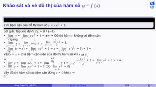 Khảo sát và vẽ đồ thị của hàm số y = f (x)
Ví dụ 7.1 (Cuối kì, K59)
1
Tìm tiệm cận của đồ thị hàm số y = xex + 1.
y
Lời giải: Tập xác định: D = R  {−1}.
x → ± ∞ x → ± ∞
1
• lim y = lim xex + 1 = ±∞ ⇒ Đồ thị hàm y không có tiệm cận
ngang.
• lim y
= lim
x → ± ∞ x x → ± ∞
1
x
xe x − 1 =
lim
x → ± ∞
1
e x −1
1
x
= 1.
x → ± ∞ x → ± ∞ x → ± ∞
1 1
• lim (y − x) = lim xex + 1 − x = lim x(ex − 1) + 1 =
2
1
1
+
1
e x
( L )
• lim y = lim xex + 1 = lim + 1 =
lim
+ + +
x2
Vậy y = x + 2 là tiệm cận xiên của đồ thị hàm số khi x → ±
1
∞. — 1 e x
— 1
x → 0 x → 0 x → 0 x x → 0 x2
x→0 +
1
x
+ 1 = lim e + 1 = +∞.
1 1
• lim y = lim xex + 1 = 1 (do lim ex = 0).
x → 0 − x → 0 − x → 0 −
Vậy đồ thị hàm số có tiệm cận đứng x = 0 khi x →
0+
.
Khoa Toán-Tin (HUST) MI 1111– Ch ươ 2024 90 /
 