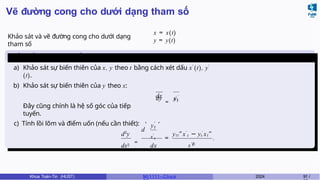 Vẽ đường cong cho dưới dạng tham số
Khảo sát và vẽ đường cong cho dưới dạng
tham số
x = x(t)
y = y(t)
Chiều biến thiên - Tính lồi
lõm
dx
a) Khảo sát sự biến thiên của x, y theo t bằng cách xét dấu x′
(t), y′
(t).
b) Khảo sát sự biến thiên của y theo x:
dy
=
yt
′
x′
t
Đây cũng chính là hệ số góc của tiếp
tuyến.
c) Tính lồi lõm và điểm uốn (nếu cần thiết):
d2
y
d
y′
t
x′
t
, ,
dx2
=
dx
=
ytt”x′
t − yt
′
xt ”
x′3
t
.
Khoa Toán-Tin (HUST) MI 1111– Ch ươ 2024 91 /
 