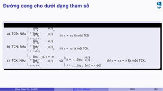 Đường cong cho dưới dạng tham số
Tiệm cận
a) TCĐ: Nếu

t → t 0 ( ∞ )
lim x(t)
= x

0
t → t 0 ( ∞ )
lim y(t)
= ∞

thì x = x0 là một TCĐ.
b) TCN: Nếu

t → t 0 ( ∞ )
lim x(t)
= ∞

0
t → t ( ∞ )
lim y(t)
= y

0 thì y = y0 là một TCN.
c) TCX: Nếu


t → t 0 ( ∞ )
lim y(t) = ∞
t → t 0 ( ∞ )
lim x(t)
= ∞

và
a = lim
t → t 0 ( ∞ ) x(t)
y(t)
,
t → t 0 ( ∞ )
b = lim [y(t) − ax(t)]
thì y = ax + b là một TCX.
Khoa Toán-Tin (HUST) MI 1111– Ch ươ 2024 92 /
 