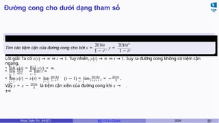 Đường cong cho dưới dạng tham số
Ví dụ 7.2 (Giữa kì, K61)
Tìm các tiệm cận của đường cong cho bởi x =
2016t 2016t2
1 − t3 1 − t3
, y = .
t→1 t→1
Lời giải: Ta có x(t) → ∞ ⇔ t → 1. Tuy nhiên, y(t) → ∞ ⇔ t → 1. Suy ra đường cong không có tiệm cận
ngang.
• lim x(t) = lim y(t) = ∞.
y(t)
x(t)
t→1 t→1
• lim = lim t =
1.
t→1 t→1
2016t
1−t t→1
• lim y(t) − x(t) = lim (t − 1) = lim
−
2016t
3 2
2016
1 + t + t 3
= − .
2016
3
Vậy y = x − là tiệm cận xiên của đường cong khi x →
±∞
.
Khoa Toán-Tin (HUST) MI 1111– Ch ươ 2024 93 /
 