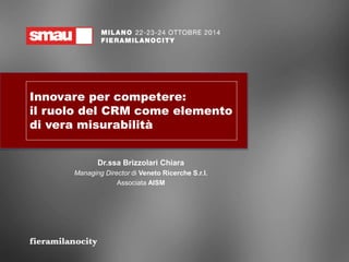 Innovare per competere: 
il ruolo del CRM come elemento 
di vera misurabilità 
Dr.ssa Brizzolari Chiara 
Managing Director di Veneto Ricerche S.r.l. 
Associata AISM 
 