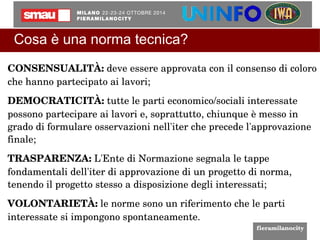 Cosa è una norma tecnica? 
CONSENSUALITÀ: deve essere approvata con il consenso di coloro 
che hanno partecipato ai lavori; 
DEMOCRATICITÀ: tutte le parti economico/sociali interessate 
possono partecipare ai lavori e, soprattutto, chiunque è messo in 
grado di formulare osservazioni nell'iter che precede l'approvazione 
finale; 
TRASPARENZA: L'Ente di Normazione segnala le tappe 
fondamentali dell'iter di approvazione di un progetto di norma, 
tenendo il progetto stesso a disposizione degli interessati; 
VOLONTARIETÀ: le norme sono un riferimento che le parti 
interessate si impongono spontaneamente. 
 