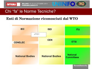 Chi “fa” le Norme Tecniche? 
Enti di Normazione riconosciuti dal WTO 
CENELEC 
National Bodies 
ISO ISO 
CEN 
IEC 
J T C 1 
National Bodies 
ITU 
ETSI 
National 
Committees 
 