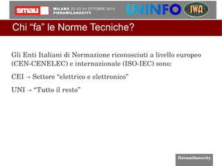 Chi “fa” le Norme Tecniche? 
Gli Enti Italiani di Normazione riconosciuti a livello europeo 
(CEN­CENELEC) 
e internazionale (ISO­IEC) 
sono: 
CEI Settore “→ elettrico e elettronico” 
UNI → “Tutto il resto” 
 