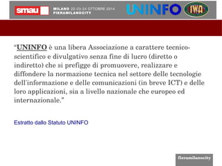 “UNINFO è una libera Associazione a carattere tecnico­scientifico 
e divulgativo senza fine di lucro (diretto o 
indiretto) che si prefigge di promuovere, realizzare e 
diffondere la normazione tecnica nel settore delle tecnologie 
dell'informazione e delle comunicazioni (in breve ICT) e delle 
loro applicazioni, sia a livello nazionale che europeo ed 
internazionale.” 
Estratto dallo Statuto UNINFO 
 