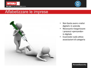 Alfabetizzare le imprese
• Non basta avere «nativi
digitali» in azienda
• Necessario riorganizzare
i processi «pensando»
in digitale
• Essenziale ruolo attivo
associazioni di categoria
 