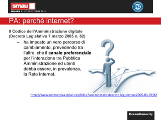 PA: perché internet?
Il Codice dell’Amministrazione digitale
(Decreto Legislativo 7 marzo 2005 n. 82)
– ha imposto un vero percorso di
cambiamento, prevedendo tra
l’altro, che il canale preferenziale
per l’interazione tra Pubblica
Amministrazione ed utenti
debba essere, in prevalenza,
la Rete Internet.
http://www.normattiva.it/uri-res/N2Ls?urn:nir:stato:decreto.legislativo:2005-03-07;82
 