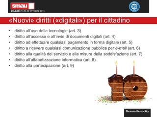 «Nuovi» diritti («digitali») per il cittadino
• diritto all’uso delle tecnologie (art. 3)
• diritto all’accesso e all’invio di documenti digitali (art. 4)
• diritto ad effettuare qualsiasi pagamento in forma digitale (art. 5)
• diritto a ricevere qualsiasi comunicazione pubblica per e-mail (art. 6)
• diritto alla qualità del servizio e alla misura della soddisfazione (art. 7)
• diritto all’alfabetizzazione informatica (art. 8)
• diritto alla partecipazione (art. 9)
 