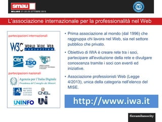 2
L’associazione internazionale per la professionalità nel Web
• Prima associazione al mondo (dal 1996) che
raggruppa chi lavora nel Web, sia nel settore
pubblico che privato.
• Obiettivo di IWA è creare rete tra i soci,
partecipare all'evoluzione della rete e divulgare
conoscenza tramite i soci con eventi ed
iniziative.
• Associazione professionisti Web (Legge
4/2013), unica della categoria nell’elenco del
MISE.
partecipazioni internazionali
partecipazioni nazionali
 