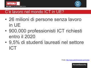 C’è lavoro nel mondo ICT in UE?
• 26 milioni di persone senza lavoro
in UE
• 900.000 professionisti ICT richiesti
entro il 2020
• 9,5% di studenti laureati nel settore
ICT
Fonte: http://www.getonlineweek.eu/ict-jobs/
 