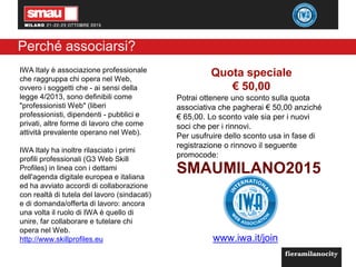 3
Perché associarsi?
IWA Italy è associazione professionale
che raggruppa chi opera nel Web,
ovvero i soggetti che - ai sensi della
legge 4/2013, sono definibili come
"professionisti Web" (liberi
professionisti, dipendenti - pubblici e
privati, altre forme di lavoro che come
attività prevalente operano nel Web).
IWA Italy ha inoltre rilasciato i primi
profili professionali (G3 Web Skill
Profiles) in linea con i dettami
dell'agenda digitale europea e italiana
ed ha avviato accordi di collaborazione
con realtà di tutela del lavoro (sindacati)
e di domanda/offerta di lavoro: ancora
una volta il ruolo di IWA è quello di
unire, far collaborare e tutelare chi
opera nel Web.
http://www.skillprofiles.eu
SMAUMILANO2015
Quota speciale
€ 50,00
Potrai ottenere uno sconto sulla quota
associativa che pagherai € 50,00 anziché
€ 65,00. Lo sconto vale sia per i nuovi
soci che per i rinnovi.
Per usufruire dello sconto usa in fase di
registrazione o rinnovo il seguente
promocode:
www.iwa.it/join
 