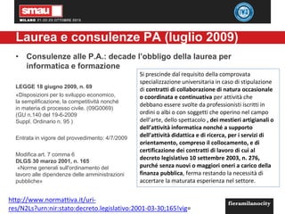 Laurea e consulenze PA (luglio 2009)
• Consulenze alle P.A.: decade l’obbligo della laurea per
informatica e formazione
LEGGE 18 giugno 2009, n. 69
«Disposizioni per lo sviluppo economico,
la semplificazione, la competitività nonché
in materia di processo civile. (09G0069)
(GU n.140 del 19-6-2009
Suppl. Ordinario n. 95 )
Entrata in vigore del provvedimento: 4/7/2009
Modifica art. 7 comma 6
DLGS 30 marzo 2001, n. 165
«Norme generali sull'ordinamento del
lavoro alle dipendenze delle amministrazioni
pubbliche»
Si prescinde dal requisito della comprovata
specializzazione universitaria in caso di stipulazione
di contratti di collaborazione di natura occasionale
o coordinata e continuativa per attività che
debbano essere svolte da professionisti iscritti in
ordini o albi o con soggetti che operino nel campo
dell’arte, dello spettacolo , dei mestieri artigianali o
dell’attività informatica nonché a supporto
dell’attività didattica e di ricerca, per i servizi di
orientamento, compreso il collocamento, e di
certificazione dei contratti di lavoro di cui al
decreto legislativo 10 settembre 2003, n. 276,
purché senza nuovi o maggiori oneri a carico della
finanza pubblica, ferma restando la necessità di
accertare la maturata esperienza nel settore.
http://www.normattiva.it/uri-
res/N2Ls?urn:nir:stato:decreto.legislativo:2001-03-30;165!vig=
 