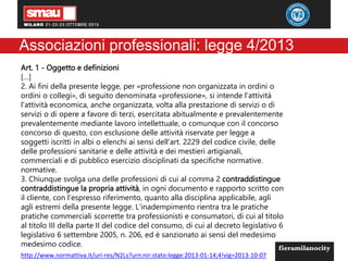 Associazioni professionali: legge 4/2013
Art. 1 - Oggetto e definizioni
[…]
2. Ai fini della presente legge, per «professione non organizzata in ordini o
ordini o collegi», di seguito denominata «professione», si intende l'attività
l'attività economica, anche organizzata, volta alla prestazione di servizi o di
servizi o di opere a favore di terzi, esercitata abitualmente e prevalentemente
prevalentemente mediante lavoro intellettuale, o comunque con il concorso
concorso di questo, con esclusione delle attività riservate per legge a
soggetti iscritti in albi o elenchi ai sensi dell'art. 2229 del codice civile, delle
delle professioni sanitarie e delle attività e dei mestieri artigianali,
commerciali e di pubblico esercizio disciplinati da specifiche normative.
normative.
3. Chiunque svolga una delle professioni di cui al comma 2 contraddistingue
contraddistingue la propria attività, in ogni documento e rapporto scritto con
il cliente, con l'espresso riferimento, quanto alla disciplina applicabile, agli
agli estremi della presente legge. L'inadempimento rientra tra le pratiche
pratiche commerciali scorrette tra professionisti e consumatori, di cui al titolo
al titolo III della parte II del codice del consumo, di cui al decreto legislativo 6
legislativo 6 settembre 2005, n. 206, ed è sanzionato ai sensi del medesimo
medesimo codice.
http://www.normattiva.it/uri-res/N2Ls?urn:nir:stato:legge:2013-01-14;4!vig=2013-10-07
 