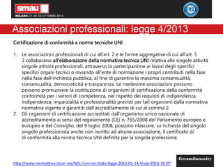 Associazioni professionali: legge 4/2013
Certificazione di conformità a norme tecniche UNI
1. Le associazioni professionali di cui all'art. 2 e le forme aggregative di cui all'art. 3
3 collaborano all'elaborazione della normativa tecnica UNI relativa alle singole attività
singole attività professionali, attraverso la partecipazione ai lavori degli specifici
specifici organi tecnici o inviando all'ente di normazione i propri contributi nella fase
nella fase dell'inchiesta pubblica, al fine di garantire la massima consensualità,
consensualità, democraticità e trasparenza. Le medesime associazioni possono
possono promuovere la costituzione di organismi di certificazione della conformità
conformità per i settori di competenza, nel rispetto dei requisiti di indipendenza,
indipendenza, imparzialità e professionalità previsti per tali organismi dalla normativa
normativa vigente e garantiti dall'accreditamento di cui al comma 2.
2. Gli organismi di certificazione accreditati dall'organismo unico nazionale di
accreditamento ai sensi del regolamento (CE) n. 765/2008 del Parlamento europeo e
europeo e del Consiglio, del 9 luglio 2008, possono rilasciare, su richiesta del singolo
singolo professionista anche non iscritto ad alcuna associazione, il certificato di
di conformità alla norma tecnica UNI definita per la singola professione.
http://www.normattiva.it/uri-res/N2Ls?urn:nir:stato:legge:2013-01-14;4!vig=2013-10-07
 
