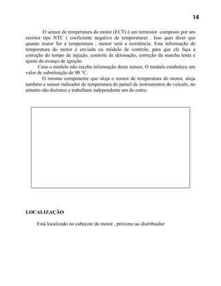 14

         O sensor de temperatura do motor (ECT) é um termistor composto por um
resistor tipo NTC ( coeficiente negativo de temperatura) . Isso quer dizer que
quanto maior for a temperatura , menor será a resistência. Esta informação de
temperatura do motor é enviada ou módulo de controle, para que ele faça a
correção do tempo de injeção, controle de detonação, correção da marcha lenta e
ajuste do avanço de ignição.
       Caso o módulo não receba informação deste sensor, O módulo estabelece um
valor de substituição de 90 °C.
         O mesmo componente que aloja o sensor de temperatura do motor, aloja
também e sensor indicador de temperatura do painel de instrumentos do veículo, no
entanto são distintos e trabalham independente um do outro.




LOCALIZAÇÃO

     Está localizado no cabeçote do motor , próximo ao distribuidor
 