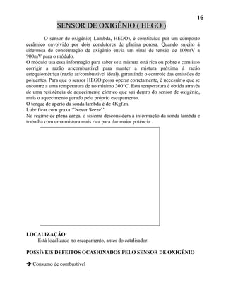 16
              SENSOR DE OXIGÊNIO ( HEGO )
         O sensor de oxigênio( Lambda, HEGO), é constituído por um composto
cerâmico envolvido por dois condutores de platina porosa. Quando sujeito á
diferença de concentração de oxigênio envia um sinal de tensão de 100mV a
900mV para o módulo.
O módulo usa essa informação para saber se a mistura está rica ou pobre e com isso
corrigir a razão ar/combustível para manter a mistura próxima á razão
estequiométrica (razão ar/combustível ideal), garantindo o controle das emissões de
poluentes. Para que o sensor HEGO possa operar corretamente, é necessário que se
encontre a uma temperatura de no mínimo 300°C. Esta temperatura é obtida através
de uma resistência de aquecimento elétrico que vai dentro do sensor de oxigênio,
mais o aquecimento gerado pelo próprio escapamento.
O torque de aperto da sonda lambda é de 4Kgf.m.
Lubrificar com graxa ‘’Never Seeze’’.
No regime de plena carga, o sistema desconsidera a informação da sonda lambda e
trabalha com uma mistura mais rica para dar maior potência .




LOCALIZAÇÃO
   Está localizado no escapamento, antes do catalisador.

POSSÍVEIS DEFEITOS OCASIONADOS PELO SENSOR DE OXIGÊNIO

 Consumo de combustível
 