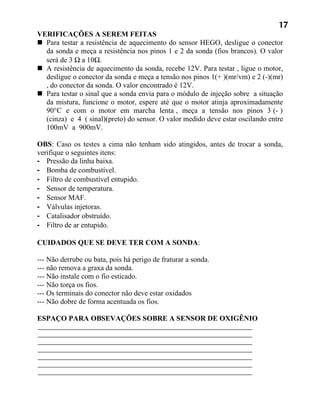 17
VERIFICAÇÕES A SEREM FEITAS
 Para testar a resistência de aquecimento do sensor HEGO, desligue o conector
  da sonda e meça a resistência nos pinos 1 e 2 da sonda (fios brancos). O valor
  será de 3 Ω a 10Ω.
 A resistência de aquecimento da sonda, recebe 12V. Para testar , ligue o motor,
  desligue o conector da sonda e meça a tensão nos pinos 1(+ )(mr/vm) e 2 (-)(mr)
  , do conector da sonda. O valor encontrado é 12V.
 Para testar o sinal que a sonda envia para o módulo de injeção sobre a situação
  da mistura, funcione o motor, espere até que o motor atinja aproximadamente
  90°C e com o motor em marcha lenta , meça a tensão nos pinos 3 (- )
  (cinza) e 4 ( sinal)(preto) do sensor. O valor medido deve estar oscilando entre
  100mV a 900mV.

OBS: Caso os testes a cima não tenham sido atingidos, antes de trocar a sonda,
verifique o seguintes itens:
- Pressão da linha baixa.
- Bomba de combustível.
- Filtro de combustível entupido.
- Sensor de temperatura.
- Sensor MAF.
- Válvulas injetoras.
- Catalisador obstruído.
- Filtro de ar entupido.

CUIDADOS QUE SE DEVE TER COM A SONDA:

--- Não derrube ou bata, pois há perigo de fraturar a sonda.
--- não remova a graxa da sonda.
--- Não instale com o fio esticado.
--- Não torça os fios.
--- Os terminais do conector não deve estar oxidados
--- Não dobre de forma acentuada os fios.

ESPAÇO PARA OBSEVAÇÕES SOBRE A SENSOR DE OXIGÊNIO
 