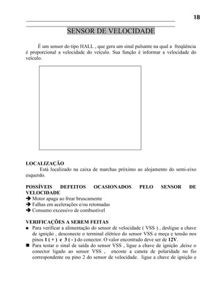 18

                   SENSOR DE VELOCIDADE

      É um sensor do tipo HALL , que gera um sinal pulsante na qual a freqüência
é proporcional a velocidade do veículo. Sua função é informar a velocidade do
veículo.




LOCALIZAÇÃO
      Está localizado na caixa de marchas próximo ao alojamento do semi-eixo
esquerdo.

POSSÍVEIS      DEFEITOS         OCASIONADOS          PELO       SENSOR       DE
VELOCIDADE
 Motor apaga ao frear bruscamente
 Falhas em acelerações e/ou retomadas
 Consumo excessivo de combustível

VERIFICAÇÕES A SEREM FEITAS
 Para verificar a alimentação do sensor de velocidade ( VSS ) , desligue a chave
  de ignição , desconecte o terminal elétrico do sensor VSS e meça e tensão nos
  pinos 1 ( + ) e 3 ( - ) do conector. O valor encontrado deve ser de 12V.
 Para testar o sinal de saída do sensor VSS , ligue a chave de ignição ,deixe o
  conector ligado ao sensor VSS , encoste a caneta de polaridade no fio
  correspondente ou pino 2 do sensor de velocidade. ligue a chave de ignição e
 