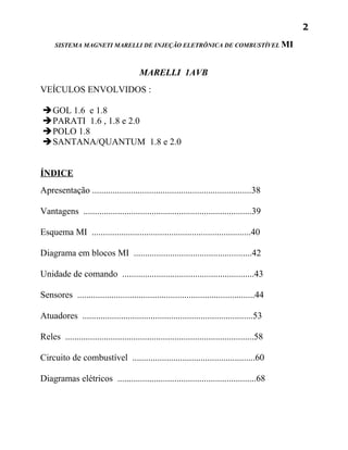 2
     SISTEMA MAGNETI MARELLI DE INJEÇÃO ELETRÔNICA DE COMBUSTÍVEL MI



                                        MARELLI 1AVB
VEÍCULOS ENVOLVIDOS :

GOL 1.6 e 1.8
PARATI 1.6 , 1.8 e 2.0
POLO 1.8
SANTANA/QUANTUM 1.8 e 2.0


ÍNDICE
Apresentação ......................................................................38

Vantagens ..........................................................................39

Esquema MI ......................................................................40

Diagrama em blocos MI ....................................................42

Unidade de comando ..........................................................43

Sensores ..............................................................................44

Atuadores ...........................................................................53

Reles ...................................................................................58

Circuito de combustível ......................................................60

Diagramas elétricos .............................................................68
 