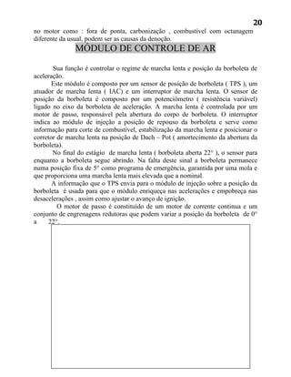 20
no motor como : fora de ponta, carbonização , combustível com octanagem
diferente da usual, podem ser as causas da denoção.
               MÓDULO DE CONTROLE DE AR

       Sua função é controlar o regime de marcha lenta e posição da borboleta de
aceleração.
       Este módulo é composto por um sensor de posição de borboleta ( TPS ), um
atuador de marcha lenta ( IAC) e um interruptor de marcha lenta. O sensor de
posição da borboleta é composto por um potenciômetro ( resistência variável)
ligado no eixo da borboleta de aceleração. A marcha lenta é controlada por um
motor de passo, responsável pela abertura do corpo de borboleta. O interruptor
indica ao módulo de injeção a posição de repouso da borboleta e serve como
informação para corte de combustível, estabilização da marcha lenta e posicionar o
corretor de marcha lenta na posição de Dach – Pot ( amortecimento da abertura da
borboleta).
       No final do estágio de marcha lenta ( borboleta aberta 22° ), o sensor para
enquanto a borboleta segue abrindo. Na falta deste sinal a borboleta permanece
numa posição fixa de 5° como programa de emergência, garantida por uma mola e
que proporciona uma marcha lenta mais elevada que a nominal.
       A informação que o TPS envia para o módulo de injeção sobre a posição da
borboleta é usada para que o módulo enriqueça nas acelerações e empobreça nas
desacelerações , assim como ajustar o avanço de ignição.
         O motor de passo é constituído de um motor de corrente continua e um
conjunto de engrenagens redutoras que podem variar a posição da borboleta de 0°
a    22°.
 