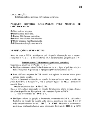 21


LOCALIZAÇÃO
   Está localizado no corpo da borboleta de aceleração.


POSSÍVEIS DEFEITOS             OCASIONADOS          PELO      MÓDULO        DE
CONTROLE DE AR.

 Marcha lenta irregular.
 Marcha lenta muito alta.
 Partida difícil com o motor frio.
 Partida difícil com o motor quente.
 Motor apaga ao frear bruscamente.
 Falhas em aceleração ou retomada.


VERIFICAÇÕES A SEREM FEITAS

Antes de testar o MCA , verifique se está chegando alimentação para o mesmo.
Nos pinos 4( + ) e 7 ( - ) do conector do MCA deve ter com a ignição ligada 5 V.

             Teste do sensor TPS (sensor de posição da borboleta)
Os pinos que envolvem o TPS são : 4 , 5 e 7 .
 Desligue o conector do módulo de controle de ar , ligue a ignição e meça a
   tensão nos pinos 4 (positivo) e 7 (negativo).O valor encontrado é 5V.

 Para verificar a resposta do TPS correta nos regimes de marcha lenta e plena
   carga e ligue a ignição .
Deixe a borboleta de aceleração em posição de marcha lenta e meça a tensão nos
pinos 4(positivo) e 5(negativo) , com o conector ligado ao MCA ( módulo de
controle de ar ).
    O valor encontrado é de 0.70 a 0.75V.
Deixe a borboleta de aceleração em posição de totalmente aberta e meça a tensão
nos pinos 4 (positivo) e 5 (negativo), com o conector ligado ao MCA .
     O valor encontrado é de 4.0 a 4.2 V.

   Desligue a chave de ignição e desconecte o conector do MCA., deixando a
    borboleta na posição de marcha lenta, meça a resistência nos pinos 4 e 5. O
    valor encontrado deve ser de 740 Ω a 870Ω . Deixando a borboleta na
    posição de totalmente aberta o valor encontrado deve ser de 1400 Ω a 1570
 