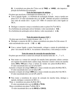 22
   Ω. A resistência nos pinos 4 e 7 deve ser de 700Ω a 1400Ω , não importa a
   posição da borboleta de aceleração.
                         Teste do interruptor de mínima
Os pinos que envolvem o interruptor de mínima são : 3 e 7
 Com a ignição ligada , e a borboleta de aceleração fechada , meça a tensão nos
   pinos 3 e 7. O valor encontrado deve ser de 0V. Abrindo um pouco a borboleta
   este valor de tensão deve ir para 12V. OBS :O conector deve estar ligado ao
   MCA.

  Desligue o conector e meça a resistência entre os pinos 3 e 7 do MCA.
Se a borboleta de aceleração estiver fechada o valor encontrado é 0 Ω .
Se a borboleta de aceleração estiver aberta o valor encontrado é ∞ Ω.


                        Teste do motor de passo ( IAC )
 Os pinos que envolvem o motor de passo são : 1 e 2 .
 Desligue o conector do MCA e meça a resistência nos pinos 1 e 2 do sensor. O
valor encontrado deve ser de : 3 Ω a 6Ω .

 Com o sensor ligado e motor funcionando, coloque a caneta de polaridade no
  pino 1 do conector do MCA. Ao acelerar e desacelerar, o led começa a oscilar

                 Teste do sensor de correção da marcha lenta
Os pinos que envolvem o sensor de correção da marcha lenta são : 4 , 7 e 8 .

 Para testar se o sensor de correção da marcha lenta apresenta valores corretos
  nos regimes de marcha lenta e plena carga, funcione o motor e deixe em marcha
  lenta ( 850 a 950 rpm ). Faça a leitura de tensão nos pinos 4 e 8 do MCA .
  O valor encontrado deve ser de 1.3 a 1.6 V.
Aumente a rotação até atingir 3000 rpm e meça a tensão nos pinos 4 e 8 do MCA.
  O valor encontrado deve ser de 1.6 a 1.9V.
Aumente a rotação até atingir 4000 rpm e meça a tensão nos pinos 4 e 8 do MCA
  O valor encontrado deve ser de 1.9 a 2.1 V .

 Para testar a resistência do sensor de correção da marcha lenta, desligue a
  ignição, desligue o conector do MCA e :
Meça a resistência nos pinos 4 e 8 do MCA.
  O valor encontrado deve ser de 650 Ω a 750 Ω.
Meça a resistência nos pinos 7 e 8 do MCA
   O valor encontrado deve ser de 800 Ω a 1200 Ω.
 