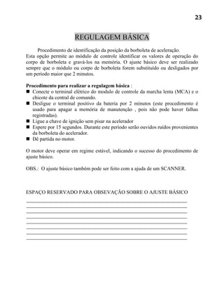 23


                      REGULAGEM BÁSICA
     Procedimento de identificação da posição da borboleta de aceleração.
Esta opção permite ao módulo de controle identificar os valores de operação do
corpo de borboleta e gravá-los na memória. O ajuste básico deve ser realizado
sempre que o módulo ou corpo de borboleta forem substituído ou desligados por
um período maior que 2 minutos.

Procedimento para realizar a regulagem básica :
 Conecte o terminal elétrico do modulo de controle da marcha lenta (MCA) e o
  chicote da central de comando.
 Desligue o terminal positivo da bateria por 2 minutos (este procedimento é
  usado para apagar a memória de manutenção , pois não pode haver falhas
  registradas).
 Ligue a chave de ignição sem pisar na acelerador
 Espere por 15 segundos. Durante este período serão ouvidos ruídos provenientes
  da borboleta do acelerador.
 Dê partida no motor.

O motor deve operar em regime estável, indicando o sucesso do procedimento de
ajuste básico.

OBS.: O ajuste básico também pode ser feito com a ajuda de um SCANNER.



ESPAÇO RESERVADO PARA OBSEVAÇÃO SOBRE O AJUSTE BÁSICO
 