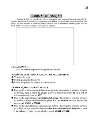 25


                        BOBINA DE IGNIÇÃO
       Sua função é elevar a tensão aos valores necessários para haja centelhamento nas velas de
ignição. O sistema de ignição em estudo usa uma bobina. O distribuidor recebe o sinal de alta
tensão e o rotor distribui as centelhas para os cabos de vela. É importante lembrar que no caso do
GOL 1000 o módulo de potência é incorporado a bobina.




LOCALIZAÇÃO :
   Está localizada no painel dach próximo a bateria.

POSSÍVEIS DEFEITOS OCASIONADOS PELA BOBINA:
 Veículo não pega
 Motor apaga quando aquece.
 Falhas de ignição em médias ou altas rotações.

VERIFICAÇÕES A SEREM FEITAS.
 Para medir a alimentação da bobina de ignição, desconecte o terminal elétrico
  da bobina, ligue a chave de ignição e meça a tensão nos pinos 1(-) e 3 (+). O
  valor encontrado deve ser 12V.
 Para medir a resistência do primário da bobina , desconecte o terminal elétrico
  da bobina, e meça a resistência nos pinos 1 e 2 da bobina. O valor encontrado
  deve ser de 6300Ω a 7700Ω.
 Para medir a resistência do secundário da bobina , desconecte o terminal elétrico
  da bobina e meça a resistência entre o borne de alta tensão da bobina e o pino
  1 da bobina. O valor encontrado deve ser de 42KΩ a 52KΩ.
 