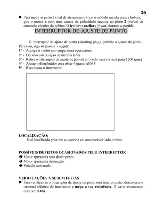 26
 Para medir o pulso ( sinal de aterramento) que o módulo manda para a bobina,
  gire o motor e com uma caneta de polaridade encoste no pino 2 (verde) da
  conecção elétrica da bobina. O led deve oscilar ( piscar) durante e partida.
          INTERRUPTOR DE AJUSTE DE PONTO

       O interruptor de ajuste de ponto (shorting plug), permite o ajuste do ponto .
Para isso, siga os passos a seguir:
1° - Aqueça o motor em temperatura operacional
2° - Deixe-o em posição de marcha lenta
3° - Retire o interruptor de ajuste de ponto( a rotação será elevada para 1200 rpm.)
4° - Ajuste o distribuidor para obter 6 graus APMS
5° - Recoloque o interruptor.




LOCALIZAÇÃO:
   Está localizado próximo ao suporte do amortecedor lado direito.


POSSÍVEIS DEFEITOS OCASIONADOS PELO INTERRUPTOR
 Motor apresenta mau desempenho.
 Motor apresenta detonação.
 Veículo acelerado.


VERIFICAÇÕES A SEREM FEITAS
 Para verificar se o interruptor de ajuste de ponto está interrompido, desconecte o
  terminal elétrico do interruptor e meça a sua resistência. O valor encontrado
  deve ser 0.0Ω.
 