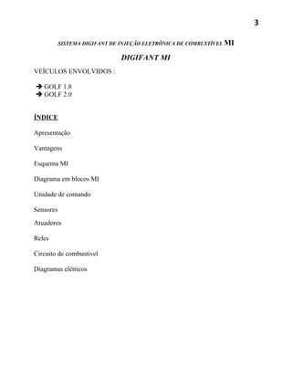 3

           SISTEMA DIGIFANT DE INJEÇÃO ELETRÔNICA DE COMBUSTÍVEL MI

                               DIGIFANT MI
VEÍCULOS ENVOLVIDOS :

 GOLF 1.8
 GOLF 2.0


ÍNDICE

Apresentação

Vantagens

Esquema MI

Diagrama em blocos MI

Unidade de comando

Sensores
Atuadores

Reles

Circuito de combustível

Diagramas elétricos
 