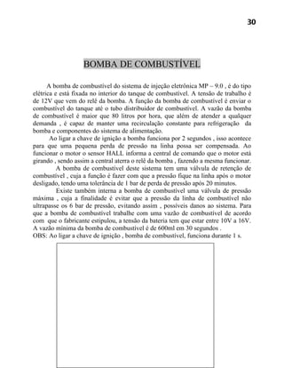 30




                   BOMBA DE COMBUSTÍVEL

      A bomba de combustível do sistema de injeção eletrônica MP – 9.0 , é do tipo
elétrica e está fixada no interior do tanque de combustível. A tensão de trabalho é
de 12V que vem do relê da bomba. A função da bomba de combustível é enviar o
combustível do tanque até o tubo distribuidor de combustível. A vazão da bomba
de combustível é maior que 80 litros por hora, que além de atender a qualquer
demanda , é capaz de manter uma recirculação constante para refrigeração da
bomba e componentes do sistema de alimentação.
       Ao ligar a chave de ignição a bomba funciona por 2 segundos , isso acontece
para que uma pequena perda de pressão na linha possa ser compensada. Ao
funcionar o motor o sensor HALL informa a central de comando que o motor está
girando , sendo assim a central aterra o relê da bomba , fazendo a mesma funcionar.
          A bomba de combustível deste sistema tem uma válvula de retenção de
combustível , cuja a função é fazer com que a pressão fique na linha após o motor
desligado, tendo uma tolerância de 1 bar de perda de pressão após 20 minutos.
          Existe também interna a bomba de combustível uma válvula de pressão
máxima , cuja a finalidade é evitar que a pressão da linha de combustível não
ultrapasse os 6 bar de pressão, evitando assim , possíveis danos ao sistema. Para
que a bomba de combustível trabalhe com uma vazão de combustível de acordo
com que o fabricante estipulou, a tensão da bateria tem que estar entre 10V a 16V.
A vazão mínima da bomba de combustível é de 600ml em 30 segundos .
OBS: Ao ligar a chave de ignição , bomba de combustível, funciona durante 1 s.
 