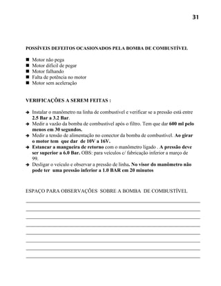 31




POSSÍVEIS DEFEITOS OCASIONADOS PELA BOMBA DE COMBUSTÍVEL

   Motor não pega
   Motor difícil de pegar
   Motor falhando
   Falta de potência no motor
   Motor sem aceleração


VERIFICAÇÕES A SEREM FEITAS :

   Instalar o manômetro na linha de combustível e verificar se a pressão está entre
    2.5 Bar a 3.2 Bar.
   Medir a vazão da bomba de combustível após o filtro. Tem que dar 600 ml pelo
    menos em 30 segundos.
   Medir a tensão de alimentação no conector da bomba de combustível. Ao girar
    o motor tem que dar de 10V a 16V.
   Estancar a mangueira de retorno com o manômetro ligado . A pressão deve
    ser superior a 6.0 Bar. OBS: para veículos c/ fabricação inferior a março de
    99.
   Desligar o veículo e observar a pressão de linha. No visor do manômetro não
    pode ter uma pressão inferior a 1.0 BAR em 20 minutos



ESPAÇO PARA OBSERVAÇÕES SOBRE A BOMBA DE COMBUSTÍVEL
 