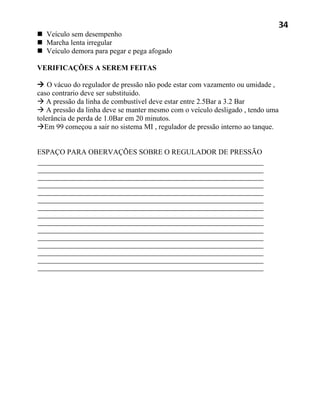 34
 Veículo sem desempenho
 Marcha lenta irregular
 Veículo demora para pegar e pega afogado

VERIFICAÇÕES A SEREM FEITAS

 O vácuo do regulador de pressão não pode estar com vazamento ou umidade ,
caso contrario deve ser substituido.
 A pressão da linha de combustível deve estar entre 2.5Bar a 3.2 Bar
 A pressão da linha deve se manter mesmo com o veículo desligado , tendo uma
tolerância de perda de 1.0Bar em 20 minutos.
Em 99 começou a sair no sistema MI , regulador de pressão interno ao tanque.


ESPAÇO PARA OBERVAÇÕES SOBRE O REGULADOR DE PRESSÃO
 