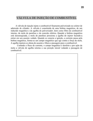 35



      VÁLVULA DE INJEÇÃO DE COMBUSTÍVEL

      A válvula de injeção injeta o combustível finamente pulverizado no coletor de
admissão de cilindro. A válvula é constituída de uma bobina magnética, de um
induzido magnético e da agulha do pulverizador ,bem como filtro de combustível
interno, da mola do parafuso e da conexão elétrica. Quando a bobina magnética
está desenergizada, a mola do parafuso pressiona a agulha do injetor fazendo-a
entrar em seu assento vedado. Quando se conecta a ignição, a corrente passa pela
bobina magnética, forma-se um campo magnético que age contra a força da mola.
A agulha injetora se afasta do assento e libera a passagem para o combustível.
        Cortando o fluxo de corrente, o campo magnético é desfeito e por ação da
mola a válvula de agulha retorna a sua posição inicial vedando a passagem de
combustível.
 