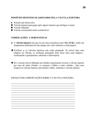 36



POSSÍVEIS DEFEITOS OCASIONADOS PELA VÁLVULA INJETORA

 Veículo não desenvolve
 Veículo demora para pegar após alguns minutos que desligou o motor
 Veículo falhando
 Veículo consumindo muito combustível


VERIFICAÇÕES A SEREM FEITAS

   A válvula injetora tem que ter um uma resistência entre 10 a 15 Ω ( medir em
    temperatura ambiente).Se não atingir este valor substitua o eletroinjetor.

 Verificar se as válvulas injetoras não estão gotejando. Se estiver faça uma
  limpeza na válvula, se continuar gotejando tente fazer mais uma limpeza ,
  continuando o gotejamento, substitua o eletroinjetor.


 Se o veículo estiver falhando um cilindro experimente inverter a válvula injetora
  por uma de outro cilindro, se começar a falhar o outro cilindro , faça uma
  limpeza na válvula injetora, persistindo a falha , substitua a válvula injetora.



ESPAÇO PARA OBSERVAÇÕES SOBRE A VÁLVULA INJETORA
 
