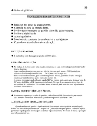 39
 Melhor dirigibilidade.

                    VANTAGENS DO SISTEMA MI 1AVB


   Redução dos gases de escapamento.
   Controle e ajuste da marcha lenta.
   Melhor funcionamento da partida tanto frio quanto quente.
   Melhor dirigibilidade
   Autodiagnóstico.
   Monitoração constante do combustível a ser injetado.
   Corte de combustível em desaceleração.


PROTEÇÃO DO MOTOR

 É realizado o corte da injeção e ignição em 6800 rpm’s.


ESTRATÉGIA DE INJEÇÃO

 Na partida do motor, ocorre uma injeção assíncrona, ou seja, controlada por um temporizador
  interno á central.
  Após essa injeção assíncrona, ocorre a injeção síncrona, pois agora a ECU (unidade de
  comando eletrônica) já reconheceu o 1° PMS (ponto morto superior).
  Passa-se do modo síncrono , para o modo seqüencial fasado, quando o sistema consegue
  sincronizar-se ( identificar qual é o cilindro número 1 ).
  A injeção ocorre para cada cilindro, a cada 720° do eixo do motor, com uma fase que varia de
  20° antes do PMS e o PMI (ponto morto inferior) . No caso de um aumento imprevisto da
  necessidade de combustível calculada do motor, a central, pode atuar em uma injetada extra
  durante a fase aspiração.

PARTIDA FRIO DOS VEÍCULOS A ÁLCOOL

 O sistema composto por bomba de gasolina e válvula solenóide é comandado por um relê
  cuja bobina é controlada pela central quando a temperatura é inferior a 20°C.

ALIMENTAÇÃO DA CENTRAL DE COMANDO

     Quando a chave de ignição é ligada a central de comando recebe positivo passando pela
bobina do relê da injeção eletrônica , no pino 23. Quando se desliga a ignição , o relê da injeção
permanece ligado por 10 minutos para se efetuar o posicionamento do motor de passo e gravação
dos valores adaptativos.
 