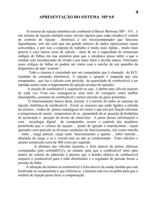 4
              APRESENTAÇÃO DO SISTEMA MP 9.0


      O sistema de injeção eletrônica de combustível Bosch Motronic MP – 9.0 , é
um sistema de injeção múltipla (uma válvula injetora para cada cilindro).A central
de controle de injeção         eletrônica é um microcomputador que funciona
digitalmente, este faz com que um grande número de dados operacionais sejam
convertidos, e por isso a resposta de trabalho é muito mais rápida , muito mais
precisa e com menos erros de cálculo , além de ter a capacidade de armazenar
códigos de falhas em sua memória para que o mecânico possa saber o que o
módulo está reconhecendo de errado e por tanto fazer o devido reparo. Entretanto
esses códigos de falhas só podem ser vistos com o auxilio de um aparelho de
diagnóstico do tipo ‘scanner’.
        Todo o sistema é controlado por um computador que é chamado de ECU
(unidade de comando eletrônica). A injeção e ignição é mapeada por este
computador , que faz o cálculo com precisão da quantidade de combustível a ser
injetada assim como o mapeamento da ignição (avanço de ignição).
       A injeção de combustível é seqüencial ou seja , é aberta uma válvula injetora
de cada vez. Com isso conseguiu-se uma serie de vantagens como melhor
desempenho, consumo de combustível e menor emissão de gases poluentes.
        O funcionamento básico deste sistema é o mesmo de todos os sistemas de
injeção eletrônica de combustível . Existe os sensores que estão ligados a entrada
do sistema , vindos de pontos estratégicos do motor e que tem por função informar
a temperatura do motor , temperatura do ar , quantidade de ar ,posição da borboleta
de aceleração e posição da árvore de manivelas . A partir dessas informações e
com tecnologia digital do computador, ocorre o controle dos atuadores
permitindo que o volume de injeção , ponto de ignição e marcha-lenta , sejam
ajustados com precisão ás diversas condições de funcionamento, tais como marcha
– lenta , carga parcial, carga total, funcionamento a quente , sobre marcha ,
alteração de carga, e se o veículo tem ou não ar condicionado . Estes cálculos e
ajustes acontecem cerca de 400 vezes por segundo.
            A abertura das válvulas injetoras é feita através de pulsos elétricos
comandados pela central(ECU), no entanto para que o combustível entre para
dentro do coletor de admissão é preciso que a bomba elétrica de combustível
empurre o combustível para o tubo distribuidor e o regulador de pressão forme a
pressão de linha.
      A afinação da mistura ar/combustível é feita através da sonda lambda que está
localizada no escapamento e que informa se a mistura está rica ou pobre para que o
módulo de injeção possa fazer a compensação.
 