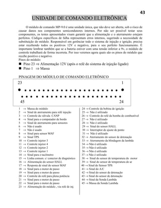 43
            UNIDADE DE COMANDO ELETRÔNICA
      O módulo de comando MP-9.0 é uma unidade única, que não deve ser aberta, sob o risco de
causar danos nos componentes semicondutores internos. Por não ser possível testar seus
componentes, os testes apresentados visam garantir que a alimentação e o aterramento estejam
perfeitos. Códigos específicos de falha representam erros internos, sugerindo a necessidade de
substituição do módulo. Responsável em gerênciar todo o sistema de injeção e ignição, precisa
estar recebendo todos os positivos 12V e negativo, para o seu perfeito funcionamento. É
importante lembrar também que se a bateria estiver com uma tensão inferior a 9v, o módulo de
controle trabalhará de forma incorreta. Por isso veremos agora quais são os pinos do módulo que
recebe positivo e negativo.
Pinos do módulo:
 Pino 23 ⇒ Alimentação 12V (após o relê do sistema de injeção ligado)
 Pino 1 ⇒ Massa

PINAGEM DO MÓDULO DE COMANDO ELETRÔNICO
23                                                                                 1
•    • • • • • • • • • • • • • • • • • • • • • •
    • • • • • • • • • • • • • • • • • • • • • •
 45                                                                              24
1    →   Massa do módulo                            24 → Controle da bobina de ignição
2    →   Sinal de aterramento para relê injeção     25 → Não é utilizado
3    →   Controle da válvula CANP                   26 → Controle do relê da bomba de combustível
4    →   Sinal para o computador de bordo           27 → Não é utilizado
5    →   Sinal de aterramento para sensores         28 → Não é utilizado
6    →   Não é usado                                 29 → Sinal do sensor HALL
7    →   Não é usado                                 30 → Interruptor de ajuste de ponto
8    →   Sinal para sensor MAF                       31 → Não é utilizado
9    →   Sinal TPS                                  32 → Aterramento do sensor de detonação
10   →   Controle injetor 3                         33 → Aterramento da blindagem da lambda
11   →   Controle injetor 4                         34 → Não é utilizado
12   →   Controle injetor 2                         35 → Não é utilizado
13   →   Controle injetor 1                         36 → Não é utilizado
14   →   Sinal para o tacômetro                     37 → Não é utilizado
15   →   Linha comum. c/ conector de diagnóstico    38 → Sinal do sensor de temperatura do motor
16   →   Alimentação do sensor HALL                 39 → Sinal do sensor de temperatura do ar
17   →   Resposta de sinal do sensor MAF            40 → Sinal do Sensor TPS
18   →   Sinal para o motor de passo                41 → Sinal do A/C
19   →   Sinal para o motor de passo                42 → Sinal do sensor de detonação
20   →   Controle do relê para plena potência       43 → Sinal do sensor de detonação
21   →   Sinal para o motor de passo                44 → Sinal da Sonda Lambda
22   →   Sinal para o motor de passo                45 → Massa da Sonda Lambda
23   →   Alimentação do módulo , via relê de inj.
 