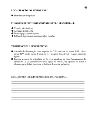 45
LOCALIZAÇÃO DO SENSOR HALL.

 Distribuidor de ignição.


POSSÍVEIS DEFEITOS OCASIONADOS PELO SENSOR HALL

 Veículo não funciona
 As vezes motor corta
 Motor apaga quando aquece
 Falhas de ignição em medias ou altas rotações



VERIFICAÇÕES A SEREM FEITAS.

 A tensão de alimentação entre os pinos 1 e 3 do conector do sensor HALL deve
  ser de 12V, sendo o pino 1 negativo ( - ) e o pino 3 positivo ( + ), com a ignição
  ligada.
 Encoste a caneta de polaridade no fio correspondente ao pino 2 do conector do
  sensor HALL ( o conector deve estar ligado no sensor). De a partida no motor e
  observe que o led da caneta de polaridade deve estar pulsando.




ESPAÇO PARA OBSERVAÇÃO SOBRE O SENSOR HALL
 