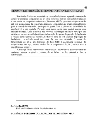 46
SENSOR DE PRESSÃO E TEMPERATURA DE AR ‘’MAF’’
       Sua função é informar a unidade de comando eletrônica a pressão absoluta do
coletor e também a temperatura do ar. Ele é composto por um transdutor de pressão
e um sensor de temperatura do motor. O sensor MAF ( pressão e temperatura do
ar), tem a capacidade de converter a pressão e temperatura do ar em sinais elétricos
para a central de comando , para que ela possa fazer o cálculo da quantidade de
combustível a ser injetada. Portanto uma avaria nesta peça poderá causar uma
mistura incorreta. Caso o módulo não receba a informação do sensor MAF por um
defeito no mesmo, o módulo utiliza a informação do sensor de posição de borboleta
e rotação para o cálculo de mistura . Se houver pane no TPS ( sensor de posição de
borboleta) , o módulo usará um valor fixo em sua memória. O sensor de
temperatura do ar é um termistor do tipo NTC ( coeficiente negativo de
temperatura), ou seja, quanto maior for a temperatura do ar , menor será a
resistência do sensor).
        Caso seja feita a remoção do sensor MAF , inspecione o estado do anel de
vedação quanto a possível entrada de ar falso , se for necessário faça a
substituição.




LOCALIZAÇÃO
   Está localizado no coletor de admissão de ar.

POSSÍVEIS DEFEITOS OCASIONADOS PELO SENSOR MAF
 