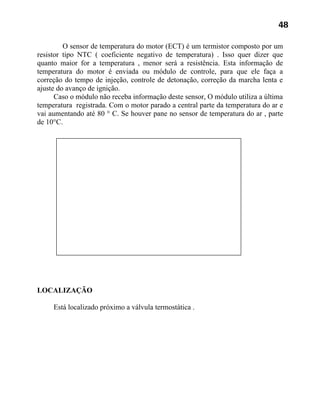 48

         O sensor de temperatura do motor (ECT) é um termistor composto por um
resistor tipo NTC ( coeficiente negativo de temperatura) . Isso quer dizer que
quanto maior for a temperatura , menor será a resistência. Esta informação de
temperatura do motor é enviada ou módulo de controle, para que ele faça a
correção do tempo de injeção, controle de detonação, correção da marcha lenta e
ajuste do avanço de ignição.
      Caso o módulo não receba informação deste sensor, O módulo utiliza a última
temperatura registrada. Com o motor parado a central parte da temperatura do ar e
vai aumentando até 80 ° C. Se houver pane no sensor de temperatura do ar , parte
de 10°C.




LOCALIZAÇÃO

     Está localizado próximo a válvula termostática .
 